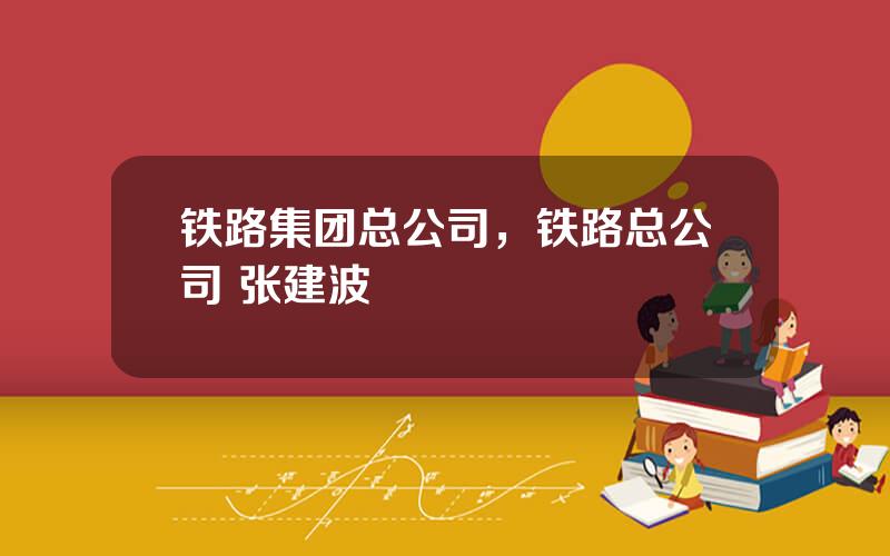 铁路集团总公司，铁路总公司 张建波